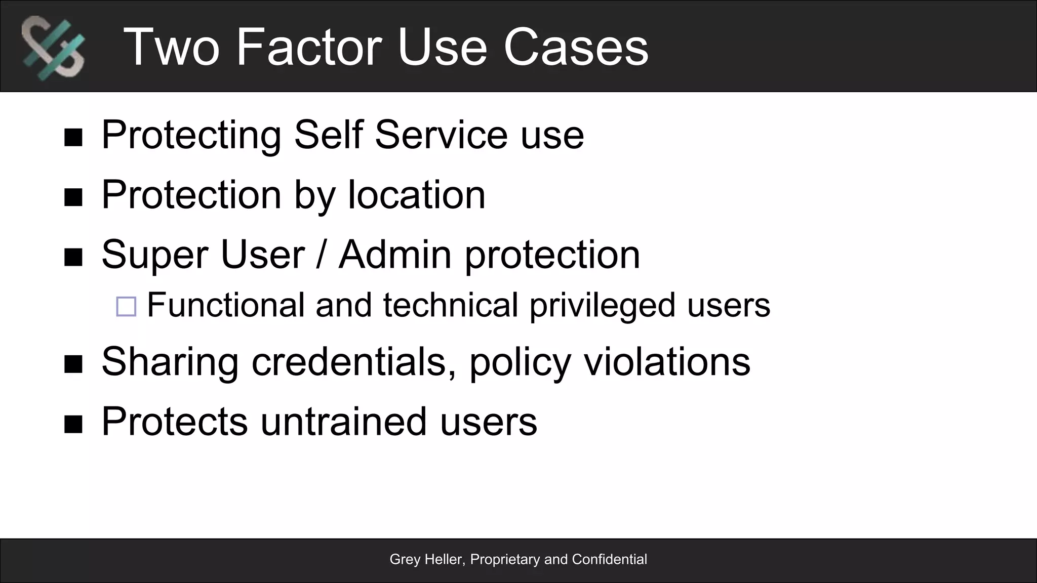 Grey Heller, Proprietary and Confidential
Two Factor Use Cases
n  Protecting Self Service use
n  Protection by location
n  Super User / Admin protection
¨ Functional and technical privileged users
n  Sharing credentials, policy violations
n  Protects untrained users
 