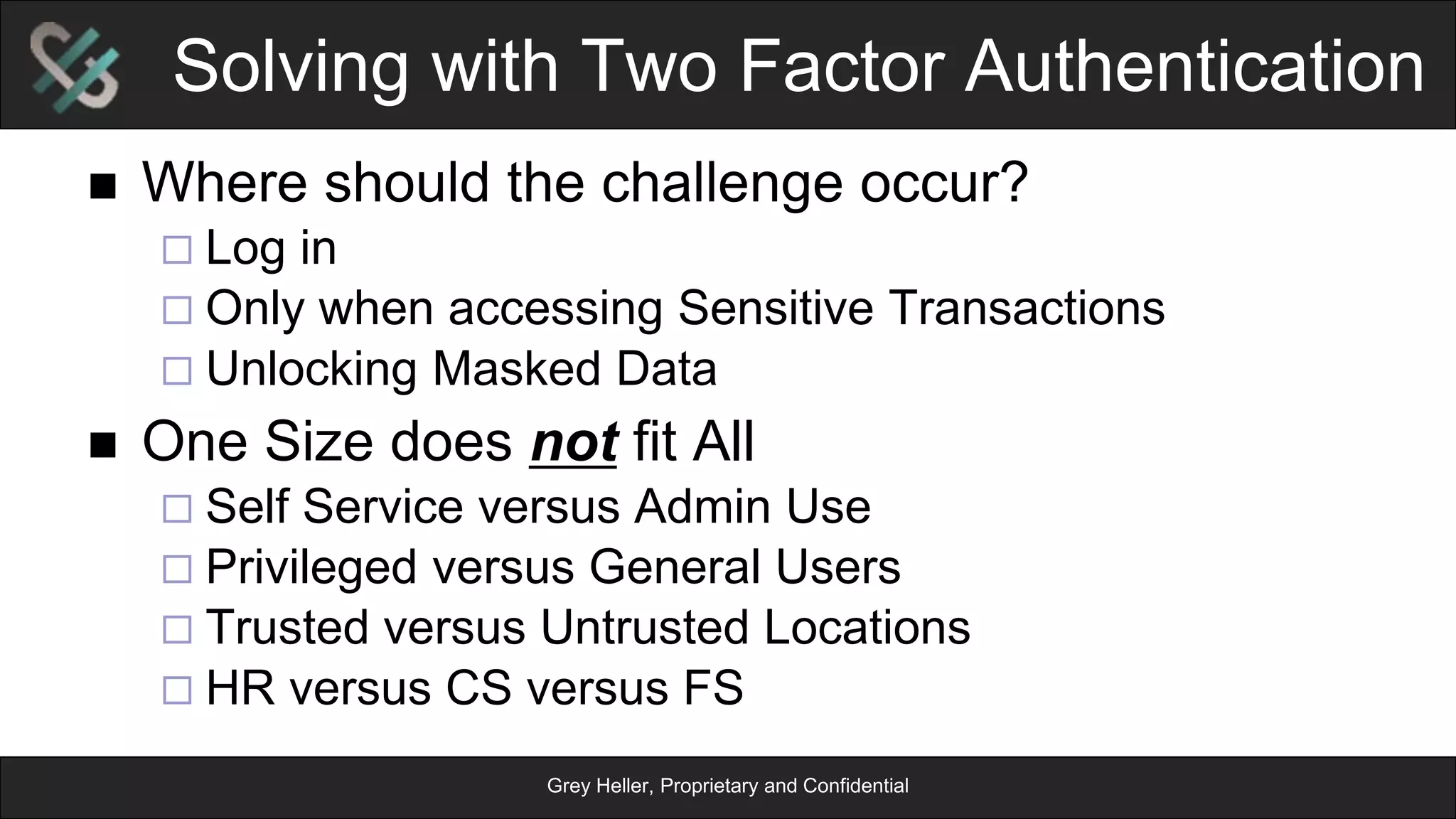 Grey Heller, Proprietary and Confidential
Solving with Two Factor Authentication
n  Where should the challenge occur?
¨ Log in
¨ Only when accessing Sensitive Transactions
¨ Unlocking Masked Data
n  One Size does not fit All
¨ Self Service versus Admin Use
¨ Privileged versus General Users
¨ Trusted versus Untrusted Locations
¨ HR versus CS versus FS
 