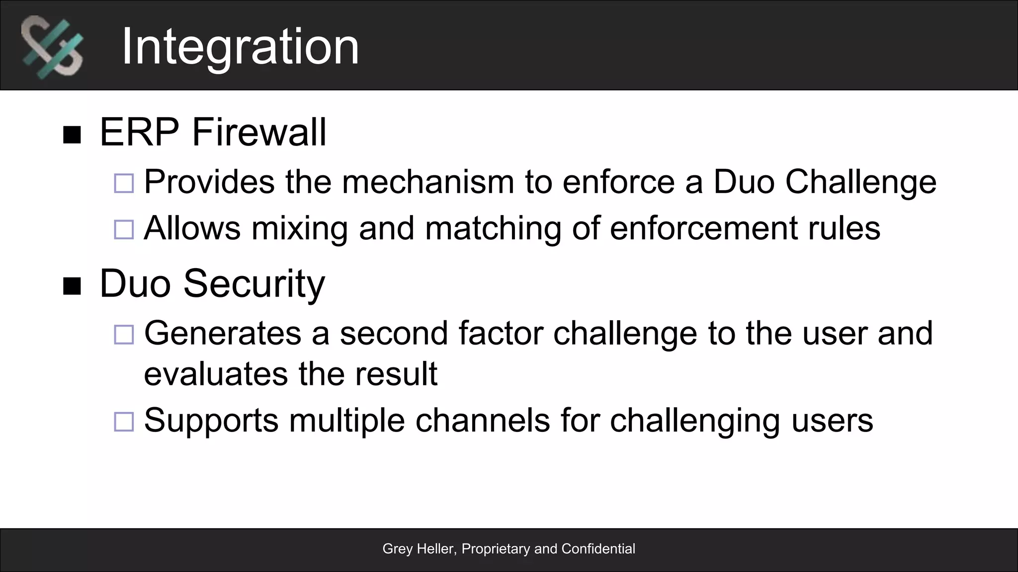 Grey Heller, Proprietary and Confidential
Integration
n  ERP Firewall
¨ Provides the mechanism to enforce a Duo Challenge
¨ Allows mixing and matching of enforcement rules
n  Duo Security
¨ Generates a second factor challenge to the user and
evaluates the result
¨ Supports multiple channels for challenging users
 