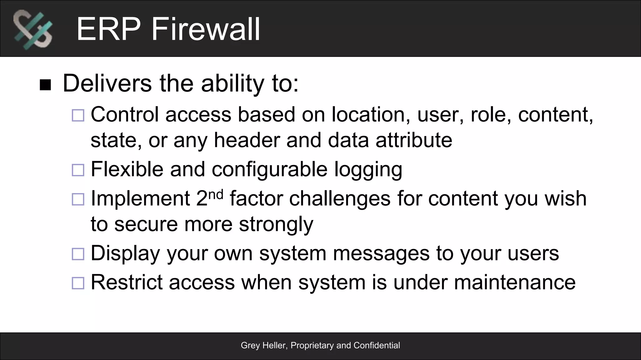 Grey Heller, Proprietary and Confidential
ERP Firewall
n  Delivers the ability to:
¨ Control access based on location, user, role, content,
state, or any header and data attribute
¨ Flexible and configurable logging
¨ Implement 2nd factor challenges for content you wish
to secure more strongly
¨ Display your own system messages to your users
¨ Restrict access when system is under maintenance
 