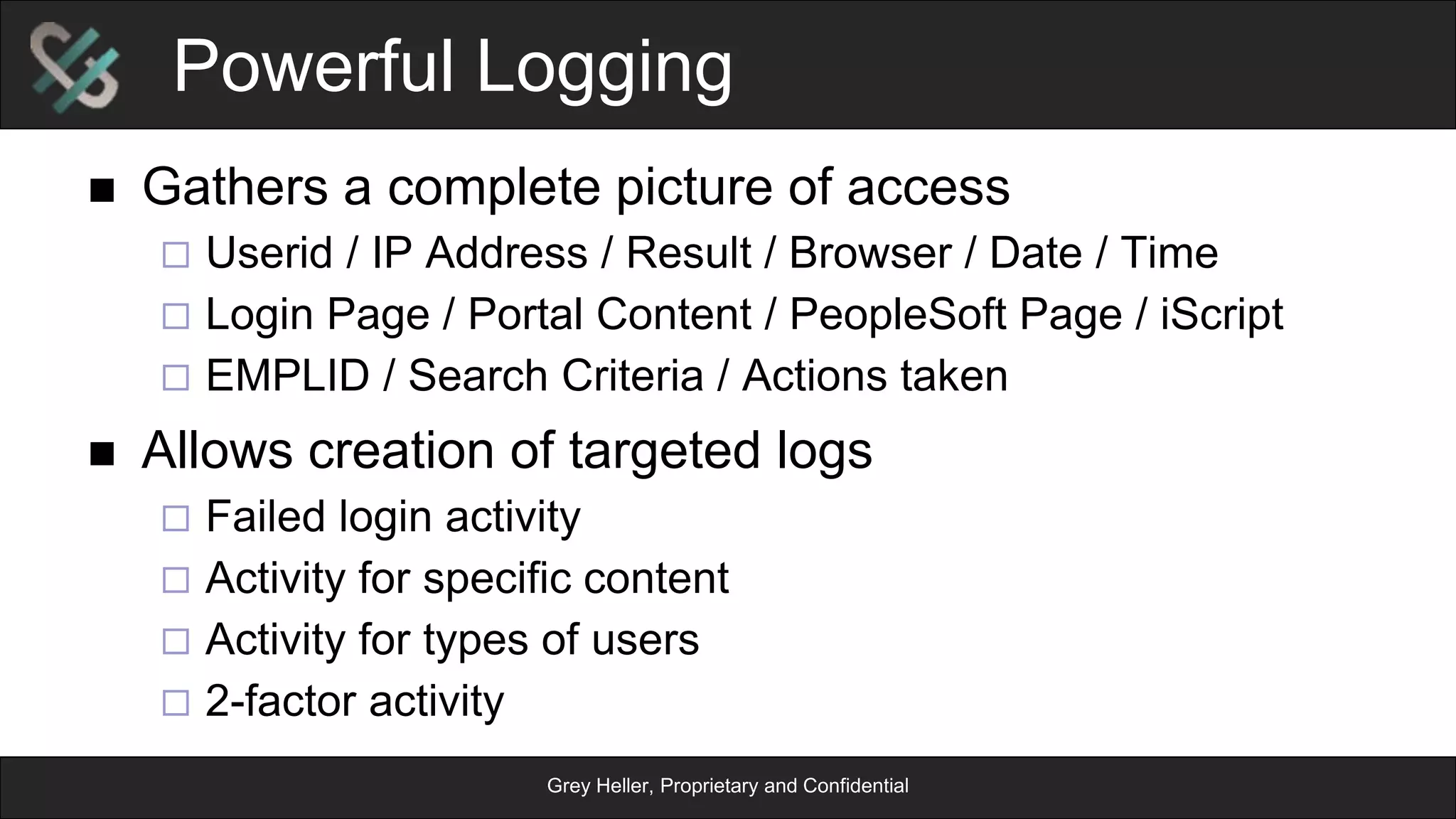 Grey Heller, Proprietary and Confidential
ERP Firewall Flow
PeopleSoft
App Server
PeopleSoft
Application
Database
PeopleSoftApplication
Permissions
Display
Page
Business
Logic
PeopleSoft
Web Server
PeopleSoft
Servlet
Response
Request
Load
Configuration
Config
Cache
Evaluate
Data Rule
Activity
Log
Log
Block
GreyHellerERPFirewallPlug-in
AllowAllow
Redirect
 