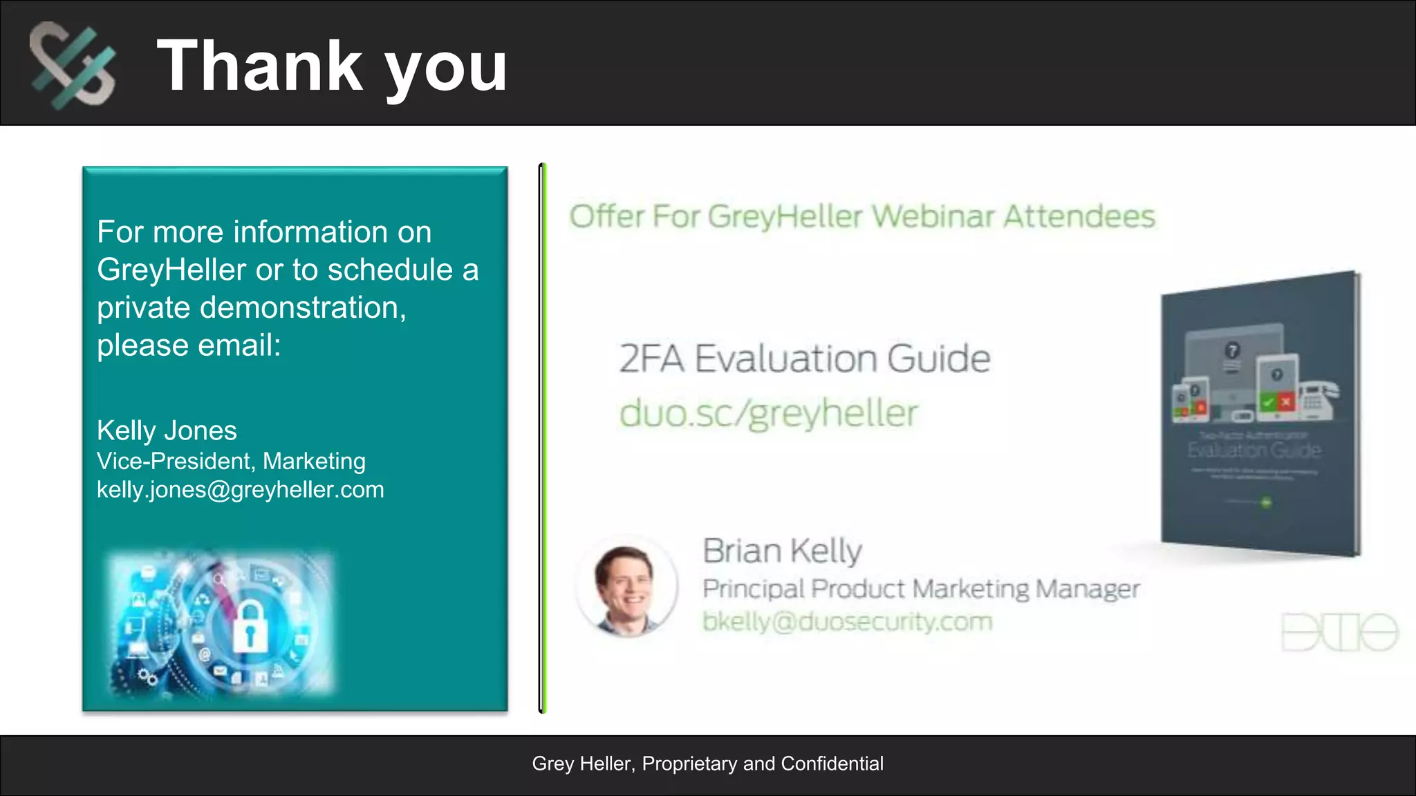Grey Heller, Proprietary and Confidential
Duo Implementation Methodology
Functional Steps
n  2 Factor Challenge
¨  Identify Pages
¨  Configure Firewall based on
content
n  Functional Testing
¨  Initial Testing using temporary 2
Factor infrastructure
n  Logging
¨  Determine log conditions
¨  Determine log content
Infrastructure Steps
n  PeopleSoft/Duo Environments
¨  Development / Test / Production
n  Product Installation
n  2 Factor Infrastructure
¨  Configure DUO Server/ERP
Firewall Integration
¨  Define Duo User Provisioning
Rules
n  Move to Production
 