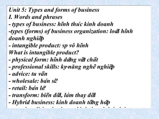 Unit 5: Types and forms of business
I. Words and phrases
- types of business: hi`nh thu´c kinh doanh
-types (forms) of business organization: loa?i hi`nh
doanh nghiê?p
- intangible product: sp vô hi`nh
What is intangible product?
- physical form: hi`nh da?ng vâ?t châ´t
- professional skills: ky~năng nghê`nghiê?p
- advice: tu vâ´n
- wholesale: ba´n si?
- retail: ba´n le?
- transform: biê´n đô?i, la`m thay đô?i
- Hybrid business: kinh doanh tô?ng ho?p
- merchandising business: kinh doanh ba´n ha`ng
 