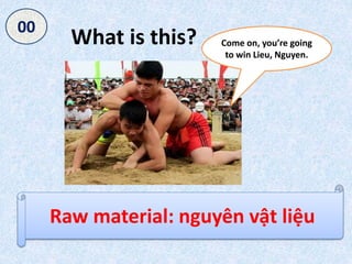 What is this?
Raw material: nguyên vật liệu
050403020100
Come on, you’re going
to win Lieu, Nguyen.
 