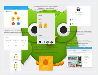 También veremos las unidades del idioma
aprendido y las lecciones en cada una de ellas.
Duolingo muestra lo que hemos logrado
hasta ahora y lo qu hacemos
actualmente, por lo menos nuestro nivel
en el idioma que estamos aprendiendo.
También podremos observar a nuestro
amigos, los que nos siguen y no, también
podemos visitar sus perfiles.
Podemos ver también nuestros logros en
cada lección
[Mi perfil
Podemos observar nuestro perfil, el cual contiene
una imagen que hayamos elegido, y además todo
lo que hemos hecho.
Luego de haber aprendido cierto porcentaje del
idioma, Duolingo nos permite ver texto o articulos
que contan de títulos e imágenes, los cuales
tendremos que leer analizar y traducir.
 