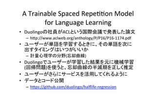 A	Trainable	Spaced	Repe00on	Model	
for	Language	Learning	
•  Duolingoの社員がACLという国際会議で発表した論文	
–  h:p://www.aclweb.org/anthology/P/P16/P16-1174.pdf	
•  ユーザーが単語を学習するときに、その単語を次に
出すタイミングはいつがいいか	
–  計量心理学の分野(忘却曲線)	
•  Duolingoでユーザーが学習した結果を元に機械学習
(回帰問題)を使うと、忘却曲線の半減期を正しく推定	
•  ユーザーがさらにサービスを活用してくれるように	
•  データとコード公開	
–  h:ps://github.com/duolingo/halﬂife-regression 		
 