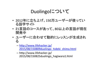 Duolingoについて	
•  2012年に立ち上げ。150万ユーザーが使ってい
る語学サイト	
•  21言語のコースがあって、80以上の言語が現在
開発中	
•  ユーザーに合わせて動的にレッスンが生成され
る	
–  h:p://www...