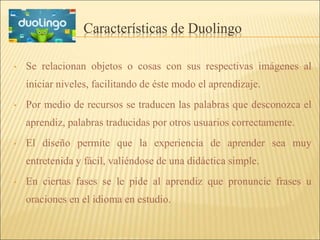 Características de Duolingo 
• Se relacionan objetos o cosas con sus respectivas imágenes al 
iniciar niveles, facilitando de éste modo el aprendizaje. 
• Por medio de recursos se traducen las palabras que desconozca el 
aprendiz, palabras traducidas por otros usuarios correctamente. 
• El diseño permite que la experiencia de aprender sea muy 
entretenida y fácil, valiéndose de una didáctica simple. 
• En ciertas fases se le pide al aprendiz que pronuncie frases u 
oraciones en el idioma en estudio. 
 