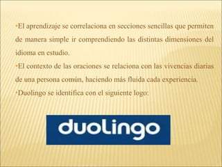 •El aprendizaje se correlaciona en secciones sencillas que permiten 
de manera simple ir comprendiendo las distintas dimensiones del 
idioma en estudio. 
•El contexto de las oraciones se relaciona con las vivencias diarias 
de una persona común, haciendo más fluida cada experiencia. 
•Duolingo se identifica con el siguiente logo: 
 