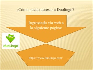 ¿Cómo puedo accesar a Duolingo? 
Ingresando vía web a 
la siguiente página: 
https://www.duolingo.com/ 
