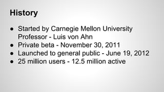 History
● Started by Carnegie Mellon University
Professor - Luis von Ahn
● Private beta - November 30, 2011
● Launched to general public - June 19, 2012
● 25 million users - 12.5 million active
 