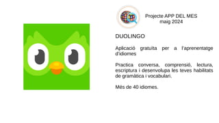 Projecte APP DEL MES
maig 2024
DUOLINGO
Aplicació gratuïta per a l’aprenentatge
d’idiomes
Practica conversa, comprensió, lectura,
escriptura i desenvolupa les teves habilitats
de gramàtica i vocabulari.
Més de 40 idiomes.
​
 