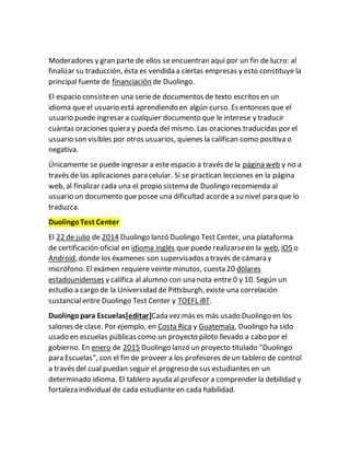 Moderadores y gran parte de ellos se encuentran aquí por un fin de lucro: al
finalizar su traducción, ésta es vendida a ciertas empresas y esto constituye la
principal fuente de financiación de Duolingo.
El espacio consisteen una seriede documentos de texto escritos en un
idioma que el usuario está aprendiendo en algún curso. Es entonces que el
usuario puede ingresar a cualquier documento que le interese y traducir
cuántas oraciones quiera y pueda del mismo. Las oraciones traducidas por el
usuario son visibles por otros usuarios, quienes la califican como positiva o
negativa.
Únicamente se puede ingresar a este espacio a través de la página web y no a
través de las aplicaciones para celular. Si se practican lecciones en la página
web, al finalizar cada una el propio sistema de Duolingo recomienda al
usuario un documento que posee una dificultad acorde a su nivel para que lo
traduzca.
DuolingoTest Center
El 22 de julio de 2014 Duolingo lanzó Duolingo Test Center, una plataforma
de certificación oficial en idioma inglés que puede realizarseen la web, iOS o
Android, donde los éxamenes son supervisadosa través de cámara y
micrófono. El exámen requiere veinte minutos, cuesta 20 dólares
estadounidenses y califica al alumno con una nota entre 0 y 10. Según un
estudio a cargo de la Universidad de Pittsburgh, existe una correlación
sustancialentre Duolingo Test Center y TOEFL iBT.
Duolingopara Escuelas[editar]Cada vez más es más usado Duolingo en los
salones de clase. Por ejemplo, en Costa Rica y Guatemala, Duolingo ha sido
usado en escuelas públicas como un proyecto piloto llevado a cabo por el
gobierno. En enero de 2015 Duolingo lanzó un proyecto titulado "Duolingo
para Escuelas", con el fin de proveer a los profesores deun tablero de control
a través del cual puedan seguir el progreso desus estudiantes en un
determinado idioma. El tablero ayuda al profesor a comprender la debilidad y
fortaleza individual de cada estudiante en cada habilidad.
 
