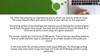 The other task presents an argument to you on which you have to write an essay.
The essay should reflect your point of view or your opinion on the argument.
The writing section of the Duolingo test requires you to identify the correct English
words from the given false words. You may also be asked to fill out the blank for a
sentence or write a short essay on a given question.
The answer should be a minimum of 500 words. Then at last you would be asked to
hear an audio and then type a statement or an answer based on the audio you
heard.
In this way, both the writing sections have equal difficulty. The Duolingo writing
section may seem easier to you but task one in the IELTS Writing section is quite
easier too.
 