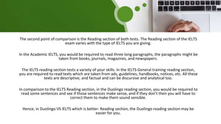The second point of comparison is the Reading section of both tests. The Reading section of the IELTS
exam varies with the type of IELTS you are giving.
In the Academic IELTS, you would be required to read three long paragraphs, the paragraphs might be
taken from books, journals, magazines, and newspapers.
The IELTS reading section tests a variety of your skills. In the IELTS General training reading section,
you are required to read texts which are taken from ads, guidelines, handbooks, notices, etc. All these
texts are descriptive, and factual and can be discursive and analytical too.
In comparison to the IELTS Reading section, in the Duolingo reading section, you would be required to
read some sentences and see if those sentences make sense, and if they don’t then you will have to
correct them to make them sound sensible.
Hence, in Duolingo VS IELTS which is better: Reading section, the Duolingo reading section may be
easier for you.
 