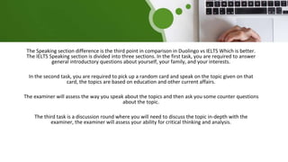 The Speaking section difference is the third point in comparison in Duolingo vs IELTS Which is better.
The IELTS Speaking section is divided into three sections. In the first task, you are required to answer
general introductory questions about yourself, your family, and your interests.
In the second task, you are required to pick up a random card and speak on the topic given on that
card, the topics are based on education and other current affairs.
The examiner will assess the way you speak about the topics and then ask you some counter questions
about the topic.
The third task is a discussion round where you will need to discuss the topic in-depth with the
examiner, the examiner will assess your ability for critical thinking and analysis.
 