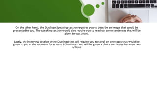On the other hand, the Duolingo Speaking section requires you to describe an image that would be
presented to you. The speaking section would also require you to read out some sentences that will be
given to you, aloud.
Lastly, the interview section of the Duolingo test will require you to speak on one topic that would be
given to you at the moment for at least 1-3 minutes. You will be given a choice to choose between two
options.
 
