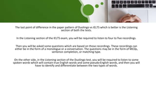 The last point of difference in the paper pattern of Duolingo vs IELTS which is better is the Listening
section of both the tests.
In the Listening section of the IELTS exam, you will be required to listen to four to five recordings.
Then you will be asked some questions which are based on those recordings. These recordings can
either be in the form of a monologue or a conversation. The questions may be in the form of MCQs,
sentence completion, or matching type.
On the other side, in the Listening section of the Duolingo test, you will be required to listen to some
spoken words which will contain true English words and some pseudo-English words, and then you will
have to identify and differentiate between the two types of words.
 