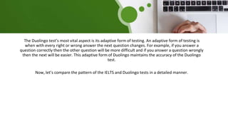 The Duolingo test’s most vital aspect is its adaptive form of testing. An adaptive form of testing is
when with every right or wrong answer the next question changes. For example, if you answer a
question correctly then the other question will be more difficult and if you answer a question wrongly
then the next will be easier. This adaptive form of Duolingo maintains the accuracy of the Duolingo
test.
Now, let’s compare the pattern of the IELTS and Duolingo tests in a detailed manner.
 