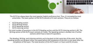 The IELTS has always been the most popular English proficiency test. Thus, it is accepted by most
universities. The exam pattern of the IELTS consists of 4 main sections. They are as follows:
• IELTS Reading section
• IELTS Writing section
• IELTS Speaking section
• IELTS Listening section
The total number of questions in the IELTS Reading section and the IELTS Listening section is 40. The
Writing section of the IELTS exam consists of 2 tasks. The Speaking section is divided into 3 further
sections which have a total of 3 questions.
The Reading, Writing, and Listening sections are to be given on the same day of the exam. But the
Speaking section can be given either one week before the completion of the test or one week after the
completion of the exam. The total duration of the IELTS exam is 2 hours and 45 minutes.
 