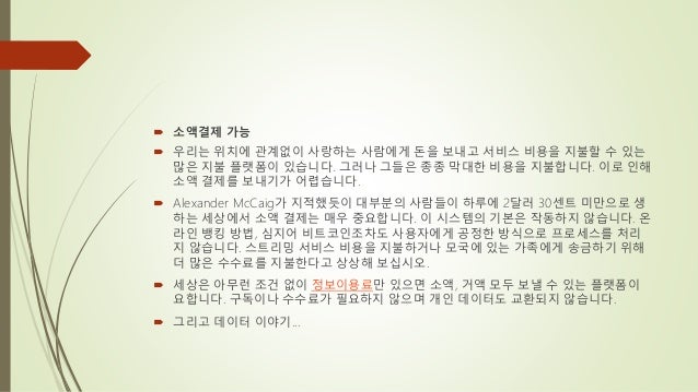  소액결제 가능
 우리는 위치에 관계없이 사랑하는 사람에게 돈을 보내고 서비스 비용을 지불할 수 있는
많은 지불 플랫폼이 있습니다. 그러나 그들은 종종 막대한 비용을 지불합니다. 이로 인해
소액 결제를 보내기가 어렵습니다.
 Alexander McCaig가 지적했듯이 대부분의 사람들이 하루에 2달러 30센트 미만으로 생
하는 세상에서 소액 결제는 매우 중요합니다. 이 시스템의 기본은 작동하지 않습니다. 온
라인 뱅킹 방법, 심지어 비트코인조차도 사용자에게 공정한 방식으로 프로세스를 처리
지 않습니다. 스트리밍 서비스 비용을 지불하거나 모국에 있는 가족에게 송금하기 위해
더 많은 수수료를 지불한다고 상상해 보십시오.
 세상은 아무런 조건 없이 정보이용료만 있으면 소액, 거액 모두 보낼 수 있는 플랫폼이
요합니다. 구독이나 수수료가 필요하지 않으며 개인 데이터도 교환되지 않습니다.
 그리고 데이터 이야기...
 