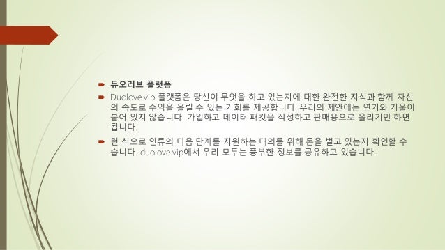  듀오러브 플랫폼
 Duolove.vip 플랫폼은 당신이 무엇을 하고 있는지에 대한 완전한 지식과 함께 자신
의 속도로 수익을 올릴 수 있는 기회를 제공합니다. 우리의 제안에는 연기와 거울이
붙어 있지 않습니다. 가입하고 데이터 패킷을 작성하고 판매용으로 올리기만 하면
됩니다.
 런 식으로 인류의 다음 단계를 지원하는 대의를 위해 돈을 벌고 있는지 확인할 수
습니다. duolove.vip에서 우리 모두는 풍부한 정보를 공유하고 있습니다.
 
