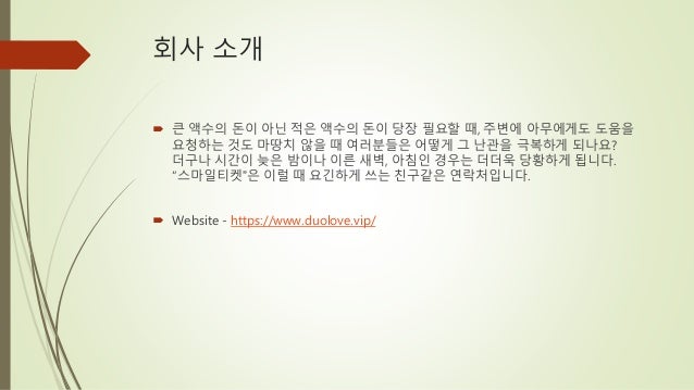 회사 소개
 큰 액수의 돈이 아닌 적은 액수의 돈이 당장 필요할 때, 주변에 아무에게도 도움을
요청하는 것도 마땅치 않을 때 여러분들은 어떻게 그 난관을 극복하게 되나요?
더구나 시간이 늦은 밤이나 이른 새벽, 아침인 경우는 더더욱 당황하게 됩니다.
“스마일티켓”은 이럴 때 요긴하게 쓰는 친구같은 연락처입니다.
 Website - https://www.duolove.vip/
 