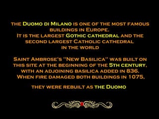 the  Duomo di Milano  is one of the most famous buildings in Europe.  It is the largest  Gothic cathedral  and the second largest Catholic cathedral  in the world Saint Ambrose's "New Basilica" was built on this site at the beginning of the  5th century , with an adjoining basilica added in 836.  When fire damaged both buildings in 1075, they were rebuilt as  the Duomo   
