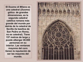 El Duomo di Milano es una catedral ( Duomo ) gótica  de grandes dimensiones, es la segunda catedral católica romana más grande del mundo por detrás de la catedral de Sevilla (la basílica de San Pedro en Roma, no es catedral). Tiene 157 metros de largo y puede albergar 40.000 personas en su interior. Las ventanas mayores del coro tienen la reputación de ser las mayores del mundo. 
