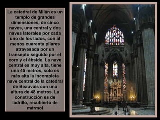 La catedral de Milán es un templo de grandes dimensiones, de cinco naves, una central y dos naves laterales por cada uno de los lados, con al menos cuarenta pilares atravesada por un transepto seguido por el coro y el ábside. La nave central es muy alta, tiene una 45 metros, solo es más alta la incompleta nave central de la catedral de Beauvais con una altura de 48 metros. La construcción es de ladrillo, recubierto de mármol 