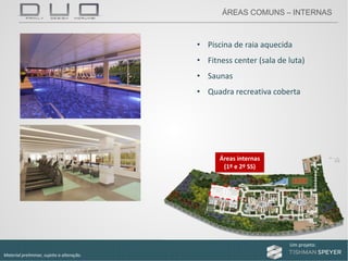 Um projeto: Um projeto:
Material preliminar, sujeito a alteração.
• Piscina de raia aquecida
• Fitness center (sala de luta)
• Saunas
• Quadra recreativa coberta
Áreas internas
(1º e 2º SS)
ÁREAS COMUNS – INTERNAS
 