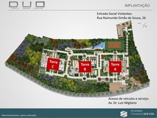 Um projeto: Um projeto:
Material preliminar, sujeito a alteração.
Entrada Social Visitantes:
Rua Raimundo Simão de Sousa, 26
Acesso de veículos e serviço:
Av. Dr. Luiz Migliano
Torre 
B
Torre 
A
IMPLANTAÇÃO
 