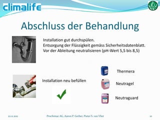 Abschluss der Behandlung
                 Installation gut durchspülen.
                 Entsorgung der Flüssigkeit gemäss Sicherheitsdatenblatt.
                 Vor der Ableitung neutralisieren (pH-Wert 5,5 bis 8,5)



                                                                        Thermera

                 Installation neu befüllen
                                                                        Neutragel


                                                                        Neutraguard


22.11.2011         Prochimac AG, Aaron P. Gerber, Pieter S. van Vliet                 10
 