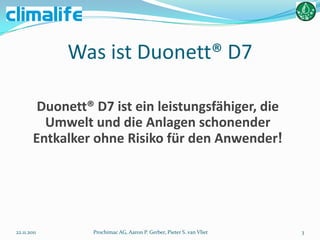 Was ist Duonett® D7

         Duonett® D7 ist ein leistungsfähiger, die
          Umwelt und die Anlagen schonender
        Entkalker ohne Risiko für den Anwender!




22.11.2011        Prochimac AG, Aaron P. Gerber, Pieter S. van Vliet   3
 