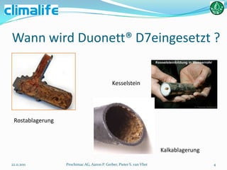 Wann wird Duonett® D7eingesetzt ?


                                              Kesselstein




 Rostablagerung



                                                                       Kalkablagerung

22.11.2011        Prochimac AG, Aaron P. Gerber, Pieter S. van Vliet                    4
 