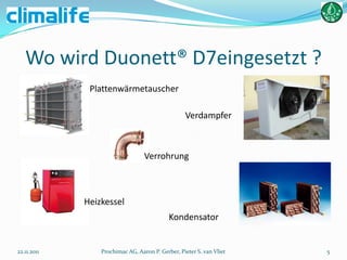 Wo wird Duonett® D7eingesetzt ?
              Plattenwärmetauscher

                                                  Verdampfer



                                  Verrohrung



             Heizkessel
                                            Kondensator


22.11.2011       Prochimac AG, Aaron P. Gerber, Pieter S. van Vliet   5
 