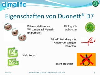 Eigenschaften von Duonett® D7
                 Keine schädigenden                               Biologisch
                 Wirkungen auf Mensch                             abbaubar
                 und Umwelt

                                               Keine Entwicklung von
                                                  Rauch oder giftigen
                                                           Dämpfen


             Nicht toxisch


                                                       Nicht brennbar

22.11.2011        Prochimac AG, Aaron P. Gerber, Pieter S. van Vliet           7
 
