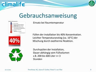Gebrauchsanweisung
                      Einsatz bei Raumtemperatur



                     Füllen der Installation bis 40% Konzentration.
                     Leichter Temperaturanstieg (ca. 10°C) der
                     Mischung durch exotherme Reaktion.


                      Durchspülen der Installation,
                      Dauer abhängig vom Füllvolumen
                      z.B. 200 bis 600 Liter >> 3
                      Stunden


22.11.2011     Prochimac AG, Aaron P. Gerber, Pieter S. van Vliet     8
 