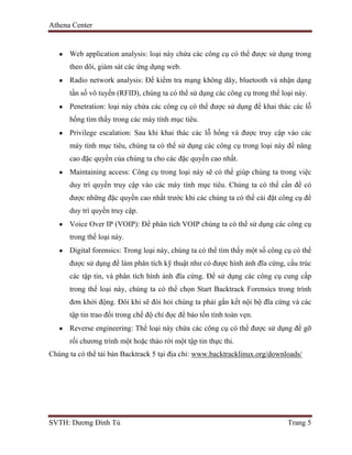 Athena Center
SVTH: Dương Đình Tú Trang 5
Web application analysis: loại này chứa các công cụ có thể được sử dụng trong
theo dõi, giám sát các ứng dụng web.
Radio network analysis: Để kiểm tra mạng không dây, bluetooth và nhận dạng
tần số vô tuyến (RFID), chúng ta có thể sử dụng các công cụ trong thể loại này.
Penetration: loại này chứa các công cụ có thể được sử dụng để khai thác các lỗ
hổng tìm thấy trong các máy tính mục tiêu.
Privilege escalation: Sau khi khai thác các lỗ hổng và được truy cập vào các
máy tính mục tiêu, chúng ta có thể sử dụng các công cụ trong loại này để nâng
cao đặc quyền của chúng ta cho các đặc quyền cao nhất.
Maintaining access: Công cụ trong loại này sẽ có thể giúp chúng ta trong việc
duy trì quyền truy cập vào các máy tính mục tiêu. Chúng ta có thể cần để có
được những đặc quyền cao nhất trước khi các chúng ta có thể cài đặt công cụ để
duy trì quyền truy cập.
Voice Over IP (VOIP): Để phân tích VOIP chúng ta có thể sử dụng các công cụ
trong thể loại này.
Digital forensics: Trong loại này, chúng ta có thể tìm thấy một số công cụ có thể
được sử dụng để làm phân tích kỹ thuật như có được hình ảnh đĩa cứng, cấu trúc
các tập tin, và phân tích hình ảnh đĩa cứng. Để sử dụng các công cụ cung cấp
trong thể loại này, chúng ta có thể chọn Start Backtrack Forensics trong trình
đơn khởi động. Đôi khi sẽ đòi hỏi chúng ta phải gắn kết nội bộ đĩa cứng và các
tập tin trao đổi trong chế độ chỉ đọc để bảo tồn tính toàn vẹn.
Reverse engineering: Thể loại này chứa các công cụ có thể được sử dụng để gỡ
rối chương trình một hoặc tháo rời một tập tin thực thi.
Chúng ta có thể tải bản Backtrack 5 tại địa chỉ: www.backtracklinux.org/downloads/
 