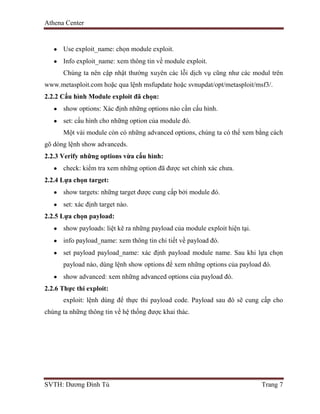 Athena Center
SVTH: Dương Đình Tú Trang 7
Use exploit_name: chọn module exploit.
Info exploit_name: xem thông tin về module exploit.
Chúng ta nên cập nhật thường xuyên các lỗi dịch vụ cũng như các modul trên
www.metasploit.com hoặc qua lệnh msfupdate hoặc svnupdat/opt/metasploit/msf3/.
2.2.2 Cấu hình Module exploit đã chọn:
show options: Xác định những options nào cần cấu hình.
set: cấu hình cho những option của module đó.
Một vài module còn có những advanced options, chúng ta có thể xem bằng cách
gõ dòng lệnh show advanceds.
2.2.3 Verify những options vừa cấu hình:
check: kiểm tra xem những option đã được set chính xác chưa.
2.2.4 Lựa chọn target:
show targets: những target được cung cấp bởi module đó.
set: xác định target nào.
2.2.5 Lựa chọn payload:
show payloads: liệt kê ra những payload của module exploit hiện tại.
info payload_name: xem thông tin chi tiết về payload đó.
set payload payload_name: xác định payload module name. Sau khi lựa chọn
payload nào, dùng lệnh show options để xem những options của payload đó.
show advanced: xem những advanced options của payload đó.
2.2.6 Thực thi exploit:
exploit: lệnh dùng để thực thi payload code. Payload sau đó sẽ cung cấp cho
chúng ta những thông tin về hệ thống được khai thác.
 