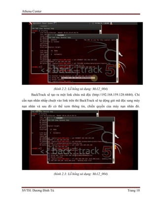 Athena Center
SVTH: Dương Đình Tú Trang 10
(hình 2.2: Lỗ hổng sử dụng: Ms12_004)
BackTrack sẽ tạo ra một link chứa mã độc (http://192.168.159.128:4444). Chỉ
cần nạn nhân nhấp chuột vào link trên thì BackTrack sẽ tự dộng gửi mã độc sang máy
nạn nhân và sau đó có thể xem thông tin, chiến quyền của máy nạn nhân đó.
(hình 2.3: Lỗ hổng sử dụng: Ms12_004)
 