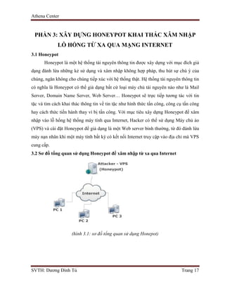 Athena Center
SVTH: Dương Đình Tú Trang 17
PHẦN 3: XÂY DỰNG HONEYPOT KHAI THÁC XÂM NHẬP
LỖ HỔNG TỪ XA QUA MẠNG INTERNET
3.1 Honeypot
Honeypot là một hệ thống tài nguyên thông tin được xây dựng với mục đích giả
dạng đánh lừa những kẻ sử dụng và xâm nhập không hợp pháp, thu hút sự chú ý của
chúng, ngăn không cho chúng tiếp xúc với hệ thống thật. Hệ thống tài nguyên thông tin
có nghĩa là Honeypot có thể giả dạng bất cứ loại máy chủ tài nguyên nào như là Mail
Server, Domain Name Server, Web Server… Honeypot sẽ trực tiếp tương tác với tin
tặc và tìm cách khai thác thông tin về tin tặc như hình thức tấn công, công cụ tấn công
hay cách thức tiến hành thay vì bị tấn công. Với mục tiêu xây dựng Honeypot để xâm
nhập vào lỗ hổng hệ thống máy tính qua Internet, Hacker có thể sử dụng Máy chủ ảo
(VPS) và cài đặt Honeypot để giả dạng là một Web server bình thường, từ đó đánh lừa
máy nạn nhân khi một máy tính bất kỳ có kết nối Internet truy cập vào địa chỉ mà VPS
cung cấp.
3.2 Sơ đồ tổng quan sử dụng Honeypot để xâm nhập từ xa qua Internet
(hình 3.1: sơ đồ tổng quan sử dụng Honepot)
 