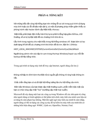 Athena Center
SVTH: Dương Đình Tú Trang 22
PHẦN 4: TỔNG KẾT
Với những kiểu tấn công hệ thống dựa trên những lỗi sai sót trong quá trình sửdụng
máy tính hoặc các lỗi về bảo mật vật lý, có một số phương pháp nhằm giảm thiểu và
phòng tránh việc Hacker đánh cắp Mật khẩu nhưsau:
Mật khẩu phải được đặt nhiều hơn 8 ký tựvà phải là tổng hợp giữa chữhoa, chữ
thường, số và ký tựđặc biệt để các chương trình khó dò ra.
Cấu hình trong registry cho mật khẩu trong hệ thống windows chỉ được băm và lưu
dưới dạng NTLM để các chương trình khó khăn để dò tim. Bật lên 1 ởkhóa:
HKEY_LOCAL_MACHINESYSTEMCurrentControlSetControlLsaNoLMHash
Người dùng admin nên xóa tập tin sam trong thưmục Windows/repair sau mỗi lần
backup dữliệu bằng rdisk.
Trong quá trình sử dụng máy tính để truy cập Internet, người dùng cần lưu ý:
Không mởtập tin đính kèm thưđiện tửcó nguồn gốc không rõ ràng hoặc không tin
cậy.
Chắc chắn rằng bạn có và đã bật hệ thống tường lửa cho hệ thống của mình.
Đảm bảo Windows của bạn được cập nhật thường xuyên, phần mềm bảo mật của
bạn có chức năng cập nhật "live" (tựđộng cập nhật trực tuyến).
Microsoft đã xây dựng một loạt các công cụ trong Windows để các nhà quản trị cũng
như người dùng có kinh nghiệm có thể phân tích chiếc máy tính của mình xem liệu nó
có đang bị xâm phạm hay không. Một khi nghi ngờ máy tính của mình bị xâm nhập,
người dùng có thể sử dụng các công cụ này để tự kiểm tra máy tính của mình khi có
những biểu hiện đáng ngờ: WMIC, Lệnh net, Openfiles, Netstat, Find.
 