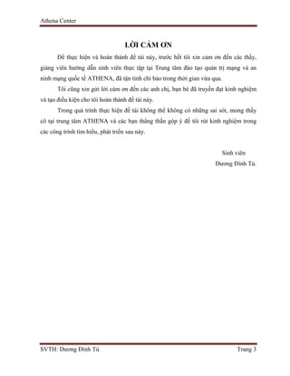Athena Center
SVTH: Dương Đình Tú Trang 3
LỜI CẢM ƠN
Để thực hiện và hoàn thành đề tài này, trước hết tôi xin cảm ơn đến các thầy,
giảng viên hướng dẫn sinh viên thực tập tại Trung tâm đào tạo quản trị mạng và an
ninh mạng quốc tế ATHENA, đã tận tình chỉ bảo trong thời gian vừa qua.
Tôi cũng xin gửi lời cám ơn đến các anh chị, bạn bè đã truyền đạt kinh nghiệm
và tạo điều kiện cho tôi hoàn thành đề tài này.
Trong quá trình thực hiện đề tài không thể không có những sai sót, mong thầy
cô tại trung tâm ATHENA và các bạn thẳng thắn góp ý đề tôi rút kinh nghiệm trong
các công trình tìm hiểu, phát triển sau này.
Sinh viên
Dương Đình Tú.
 