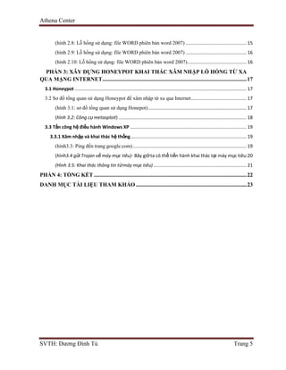 Athena Center
SVTH: Dương Đình Tú Trang 5
(hình 2.8: Lỗ hổng sử dụng: file WORD phiên bản word 2007) ............................................... 15
(hình 2.9: Lỗ hổng sử dụng: file WORD phiên bản word 2007) ............................................... 16
(hình 2.10: Lỗ hổng sử dụng: file WORD phiên bản word 2007).............................................. 16
PHẦN 3: XÂY DỰNG HONEYPOT KHAI THÁC XÂM NHẬP LỖ HỔNG TỪ XA
QUA MẠNG INTERNET.......................................................................................................17
3.1 Honeypot ..................................................................................................................................... 17
3.2 Sơ đồ tổng quan sử dụng Honeypot để xâm nhập từ xa qua Internet........................................... 17
(hình 3.1: sơ đồ tổng quan sử dụng Honepot)............................................................................ 17
(hình 3.2: Công cụ metasploit) ................................................................................................... 18
3.3 Tấn công hệ điều hành Windows XP .......................................................................................... 19
3.3.1 Xâm nhập và khai thác hệ thống.......................................................................................... 19
(hình3.3: Ping đến trang google.com)........................................................................................ 19
(hình3.4 gửi Trojan về máy mục tiêu)- Bây giờta có thể tiến hành khai thác tại máy mục tiêu:20
(Hình 3.5: Khai thác thông tin từmáy mục tiêu) ........................................................................ 21
PHẦN 4: TỔNG KẾT .............................................................................................................22
DANH MỤC TÀI LIỆU THAM KHẢO ...............................................................................23
 